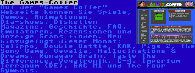 The Games-Coffer | Auf der Games-Coffer Webseite können Sie Spiele, Demos, Animationen, Dia-shows, Disketten Magazine, Geschichte, FAQ, Emulatoren, Rezensionen und Anzeige Scans finden. Neu hinzugefugt dieser Monat: Calippo, Double Battle, KAK, Pigs 2, The Sony Game, Gevalia, Hallucinations & Dreams, Runaway Brain, Taste The Difference, Vegatronik, C-4, Imperium Terranum (DE), SAC #1 und The Four Symbols.