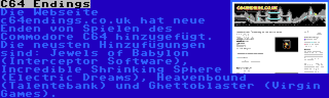 C64 Endings | Die Webseite c64endings.co.uk hat neue Enden von Spielen des Commodore C64 hinzugefügt. Die neusten Hinzufügungen sind: Jewels of Babylon (Interceptor Software), Incredible Shrinking Sphere (Electric Dreams), Heavenbound (Talentebank) und Ghettoblaster (Virgin Games).