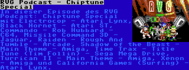 RVG Podcast - Chiptune Special | In dieser Episode des RVG Podcast: Chiptune Special mit Electrocop - Atari Lynx, Black Hornet - Atari ST, Commando - Rob Hubbard - C64, Missile Command 3D - Jaguar, Raiden - Rough And Tumble - Arcade, Shadow of the Beast - Main Theme - Amiga, Time Trax - Title Tune (Tim Follin) - Sega Mega Drive, Turrican II - Main Theme - Amiga, Xenon - Amiga und California Games (Surfing) - Atari Lynx.