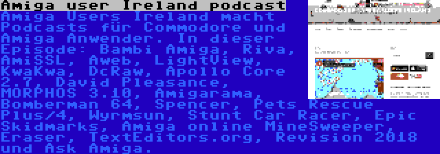 Amiga user Ireland podcast | Amiga Users Ireland macht Podcasts für Commodore und Amiga Anwender. In dieser Episode: Bambi Amiga, Riva, AmiSSL, Aweb, LightView, KwaKwa, DcRaw, Apollo Core 2.7, David Pleasance, MORPHOS 3.10, Amigarama, Bomberman 64, Spencer, Pets Rescue Plus/4, Wyrmsun, Stunt Car Racer, Epic Skidmarks, Amiga online MineSweeper, Eraser, TextEditors.org, Revision 2018 und Ask Amiga.