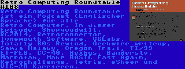 Retro Computing Roundtable #168 | Retro Computing Roundtable ist ein Podcast (Englischer Sprache) für alle Retro-Computer. In dieser Episode: Shopgoodwill, RC2014, Retroconnector, Tynemouth Software, GGLabs, Totally 80s Rewind, Geekwire writeup, Samia Halaby, Oregon Trail, TI/99 ET-PEB, CC-40, Hexbus, Banderstv, Macrofab, Make BASIC Fast Again, Retrochallenge, Tetris, eSheep und VIC-20 Karrieren.