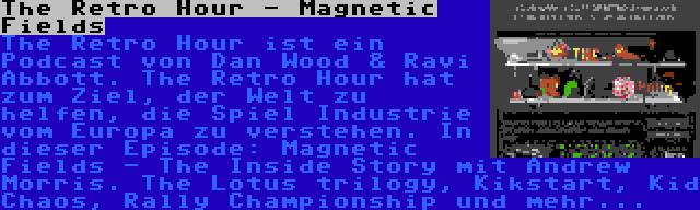 The Retro Hour - Magnetic Fields | The Retro Hour ist ein Podcast von Dan Wood & Ravi Abbott. The Retro Hour hat zum Ziel, der Welt zu helfen, die Spiel Industrie vom Europa zu verstehen. In dieser Episode: Magnetic Fields - The Inside Story mit Andrew Morris. The Lotus trilogy, Kikstart, Kid Chaos, Rally Championship und mehr...