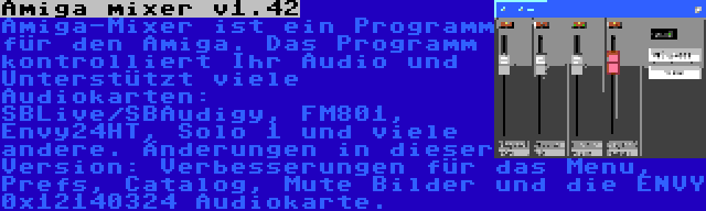 Amiga mixer v1.42 | Amiga-Mixer ist ein Programm für den Amiga. Das Programm kontrolliert Ihr Audio und Unterstützt viele Audiokarten: SBLive/SBAudigy, FM801, Envy24HT, Solo 1 und viele andere. Änderungen in dieser Version: Verbesserungen für das Menu, Prefs, Catalog, Mute Bilder und die ENVY 0x12140324 Audiokarte.