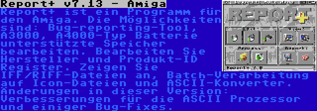 Report+ v7.13 - Amiga | Report+ ist ein Programm für den Amiga. Die Möglichkeiten sind: Bug-reporting-Tool, A3000, A4000-Typ Batterie unterstützte Speicher bearbeiten. Bearbeiten Sie Hersteller und Produkt-ID Register. Zeigen Sie IFF/RIFF-Dateien an, Batch-Verarbeitung auf Icon-Dateien und ASCII-Konverter. Änderungen in dieser Version: Verbesserungen für die ASCII Prozessor und einiger Bug-Fixes.