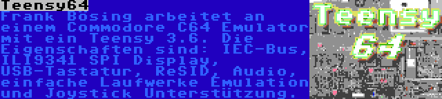 Teensy64 | Frank Bösing arbeitet an einem Commodore C64 Emulator mit ein Teensy 3.6. Die Eigenschaften sind: IEC-Bus, ILI9341 SPI Display, USB-Tastatur, ReSID, Audio, einfache Laufwerke Emulation und Joystick Unterstützung.