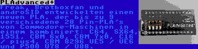 PLAdvanced+ | Freak, Brotboxfan und androSID entwickelten einen neuen PLA, der bis zu 9 verschiedene 28 Pin-PLA's von Commodore-Maschinen in einem kombiniert: C64, SX64, 1551, CBM 6x0, CBM 7x0, C16 / plus4, CBM 8296 UE5 / UE6 und P500 U78 / U88.