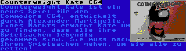 Counterweight Kate C64 | Counterweight Kate ist ein neues Spiel für den Commodore C64, entwickelt durch Alexander Martinelle. Eines Nachts erwacht Kate um zu finden, dass alle ihre Spielsachen lebendig gekommen sind. Sie muss nach ihren Spielsachen gehen, um sie alle zu retten!