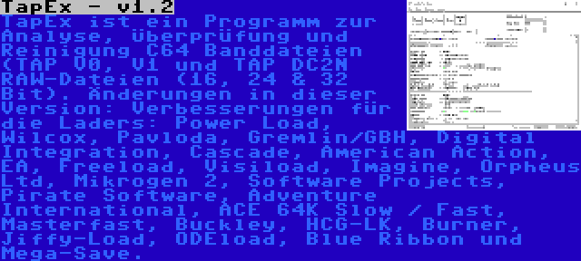 TapEx - v1.2 | TapEx ist ein Programm zur Analyse, Überprüfung und Reinigung C64 Banddateien (TAP V0, V1 und TAP DC2N RAW-Dateien (16, 24 & 32 Bit). Änderungen in dieser Version: Verbesserungen für die Laders: Power Load, Wilcox, Pavloda, Gremlin/GBH, Digital Integration, Cascade, American Action, EA, Freeload, Visiload, Imagine, Orpheus Ltd, Mikrogen 2, Software Projects, Pirate Software, Adventure International, ACE 64K Slow / Fast, Masterfast, Buckley, HCG-LK, Burner, Jiffy-Load, ODEload, Blue Ribbon und Mega-Save.