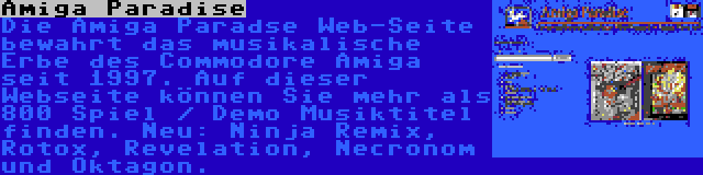 Amiga Paradise | Die Amiga Paradse Web-Seite bewahrt das musikalische Erbe des Commodore Amiga seit 1997. Auf dieser Webseite können Sie mehr als 800 Spiel / Demo Musiktitel finden. Neu: Ninja Remix, Rotox, Revelation, Necronom und Oktagon.