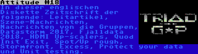 Attitude #18 | In dieser englischen Diskette Zeitschrift der folgende: Leitartikel, Szene-Nachrichten, Nachrichten von die Gruppen, Datastorm 2017, Fjalldata 2018, HDMI Up-scalers, Quod Init Exit, Spot/Up rough, Stormfront, Excess, Protect your data und Unit testing.