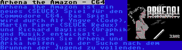 Arhena the Amazon - C64 | Arhena the Amazon ist ein neues (SEUCK) Spiel für den Commodore C64. Das Spiel wird durch Alf Yngve (Code), Martin Piper (SEUCK Redux) und Richard Bayliss (Graphik und Musik) entwickelt. Im Spiel müssen Sie Arhena und Arika helfen, in der Suche nach dem Brunnen der Jugend zu vollenden.