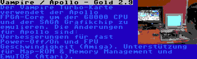 Vampire / Apollo - Gold 2.9 | Der Vampire Turbo-Karte verwendet der Apollo FPGA-Core um der 68000 CPU und der SAGA Grafikchip zu emulieren. Die Änderungen für Apollo sind: Verbesserungen für fast Power-Off/On und FPU Geschwindigkeit (Amiga). Unterstützung für Map-ROM & Memory Management und EmuTOS (Atari).