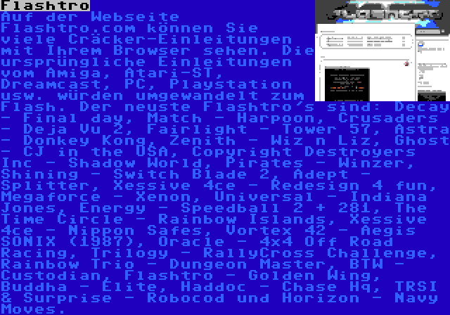 Flashtro | Auf der Webseite Flashtro.com können Sie viele Cräcker-Einleitungen mit Ihrem Browser sehen. Die ursprüngliche Einleitungen vom Amiga, Atari-ST, Dreamcast, PC, Playstation usw. würden umgewandelt zum Flash. Der neuste Flashtro's sind: Decay - Final day, Match - Harpoon, Crusaders - Deja Vu 2, Fairlight - Tower 57, Astra - Donkey Kong, Zenith - Wiz n Liz, Ghost - CJ in the USA, Copyright Destroyers Inc - Shadow World, Pirates - Winzer, Shining - Switch Blade 2, Adept - Splitter, Xessive 4ce - Redesign 4 fun, Megaforce - Xenon, Universal - Indiana Jones, Energy - Speedball 2 + 281, The Time Circle - Rainbow Islands, Xessive 4ce - Nippon Safes, Vortex 42 - Aegis SONIX (1987), Oracle - 4×4 Off Road Racing, Trilogy - RallyCross Challenge, Rainbow Trio - Dungeon Master, BTW - Custodian, Flashtro - Golden Wing, Buddha - Elite, Haddoc - Chase Hq, TRSI & Surprise - Robocod und Horizon - Navy Moves.