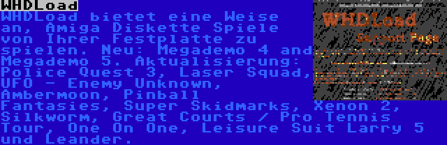 WHDLoad | WHDLoad bietet eine Weise an, Amiga Diskette Spiele von Ihrer Festplatte zu spielen. Neu: Megademo 4 and Megademo 5. Aktualisierung: Police Quest 3, Laser Squad, UFO - Enemy Unknown, Ambermoon, Pinball Fantasies, Super Skidmarks, Xenon 2, Silkworm, Great Courts / Pro Tennis Tour, One On One, Leisure Suit Larry 5 und Leander.