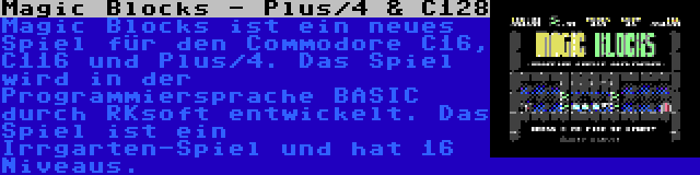 Magic Blocks - Plus/4 & C128 | Magic Blocks ist ein neues Spiel für den Commodore C16, C116 und Plus/4. Das Spiel wird in der Programmiersprache BASIC durch RKsoft entwickelt. Das Spiel ist ein Irrgarten-Spiel und hat 16 Niveaus.