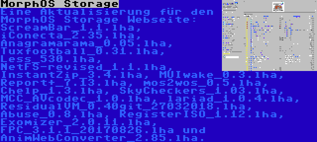 MorphOS Storage | Eine Aktualisierung für den MorphOS Storage Webseite: ScreamBar_1.1.lha, iConecta_2.35.lha, Anagramarama_0.05.lha, Tuxfootball_0.31.lha, Less_530.lha, NetFS-revised_1.1.lha, InstantZip_3.4.lha, MUIwake_0.3.lha, Report+_7.13.lha, mos2wos_0.5.lha, Chelp_1.3.lha, SkyCheckers_1.03.lha, MCC_AVcodec_1.0.lha, lariad_1.0.4.lha, ResidualVM_0.40git_27032018.lha, Abuse_0.8.lha, RegisterISO_1.12.lha, Exomizer_2.0.11.lha, FPC_3.1.1_20170826.lha und AnimWebConverter_2.85.lha.