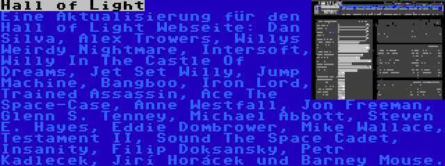 Hall of Light | Eine Aktualisierung für den Hall of Light Webseite: Dan Silva, Alex Trowers, Willys Weirdy Nightmare, Intersoft, Willy In The Castle Of Dreams, Jet Set Willy, Jump Machine, Bangboo, Iron Lord, Trained Assassin, Ace The Space-Case, Anne Westfall, Jon Freeman, Glenn S. Tenney, Michael Abbott, Steven E. Hayes, Eddie Dombrower, Mike Wallace, Testament II, Sound The Space Cadet, Insanity, Filip Doksanský, Petr Kadleček, Jiří Horáček und Barney Mouse.