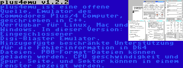 plus4emu v1.2.2 | plus4emu ist eine offene Quelle, Emulator des Commodores Plus/4 Computer, geschrieben in C++. Verfügbar für Linux, Mac und Windows. In dieser Version: Eingeschlossener Digi-Blaster Emulator. Hinzugefügte beschränkte Unterstützung für die Fehlerinformation in D64 Dateien. P00-Format-Dateien können geladen werden. CPU geschwindigkeit und Spur, Seite, und Sektor können in einem Fenster gezeigt werden.