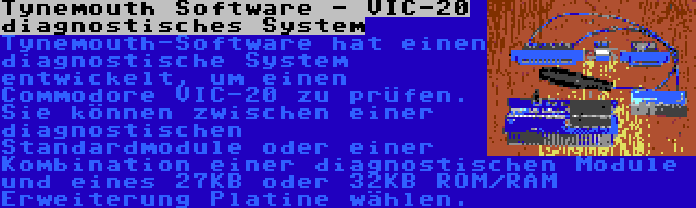 Tynemouth Software - VIC-20 diagnostisches System | Tynemouth-Software hat einen diagnostische System entwickelt, um einen Commodore VIC-20 zu prüfen. Sie können zwischen einer diagnostischen Standardmodule oder einer Kombination einer diagnostischen Module und eines 27KB oder 32KB ROM/RAM Erweiterung Platine wählen.