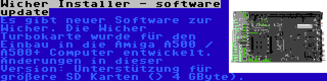 Wicher Installer - software update | Es gibt neuer Software zur Wicher. Die Wicher Turbokarte wurde für den Einbau in die Amiga A500 / A500+ Computer entwickelt. Änderungen in dieser Version: Unterstützung für größere SD Karten (> 4 GByte).