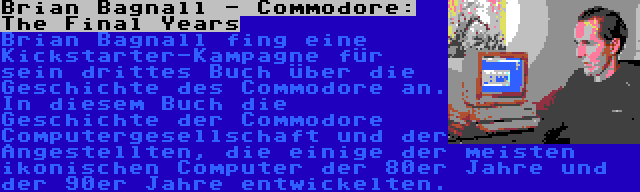 Brian Bagnall - Commodore: The Final Years | Brian Bagnall fing eine Kickstarter-Kampagne für sein drittes Buch über die Geschichte des Commodore an. In diesem Buch die Geschichte der Commodore Computergesellschaft und der Angestellten, die einige der meisten ikonischen Computer der 80er Jahre und der 90er Jahre entwickelten.