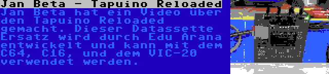 Jan Beta - Tapuino Reloaded | Jan Beta hat ein Video über den Tapuino Reloaded gemacht. Dieser Datassette Ersatz wird durch Edu Arana entwickelt und kann mit dem C64, C16, und dem VIC-20 verwendet werden.