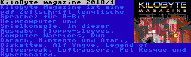 KiloByte magazine 2018/1 | Kilobyte Magazine ist eine pdf Zeitschrift (englische Sprache) für 8-Bit Heimcomputer und Spielkonsole. In dieser Ausgabe: Floppy-sleeves, Computer Warriors, Dun Darach, Nintento und Atari, Diskettes, Alf Yngve, Legend of Silverpeak, Luftrauserz, Pet Resque und Hyberbnated.