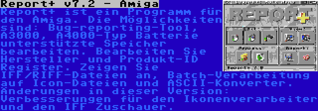 Report+ v7.2 - Amiga | Report+ ist ein Programm für den Amiga. Die Möglichkeiten sind: Bug-reporting-Tool, A3000, A4000-Typ Batterie unterstützte Speicher bearbeiten. Bearbeiten Sie Hersteller und Produkt-ID Register. Zeigen Sie IFF/RIFF-Dateien an, Batch-Verarbeitung auf Icon-Dateien und ASCII-Konverter. Änderungen in dieser Version: Verbesserungen für den Ikonenverarbeiter und den IFF Zuschauer.