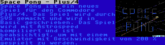 Space Pong - Plus/4 | Space Pong ist ein neues Spiel für den Commodore Plus/4. Das Spiel wird durch SVS gemacht und wird in Basic geschrieben. Das Spiel wird mit Astrospeed kompiliert und ist beabsichtigt, um mit einem Emulator mit Geschwindigkeit von 200 % gespielt zu werden.