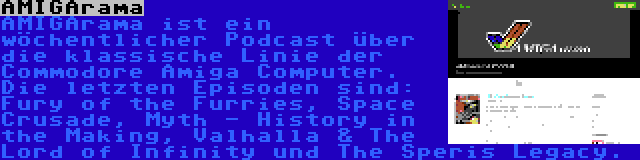 AMIGArama | AMIGArama ist ein wöchentlicher Podcast über die klassische Linie der Commodore Amiga Computer. Die letzten Episoden sind: Fury of the Furries, Space Crusade, Myth - History in the Making, Valhalla & The Lord of Infinity und The Speris Legacy.