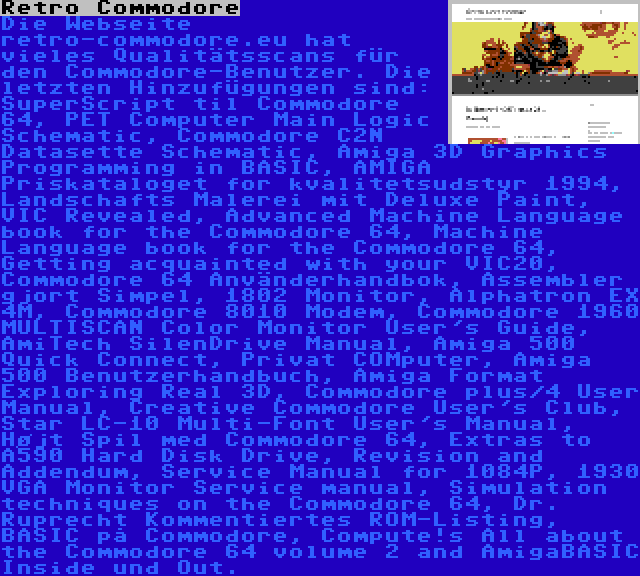 Retro Commodore | Die Webseite retro-commodore.eu hat vieles Qualitätsscans für den Commodore-Benutzer. Die letzten Hinzufügungen sind: SuperScript til Commodore 64, PET Computer Main Logic Schematic, Commodore C2N Datasette Schematic, Amiga 3D Graphics Programming in BASIC, AMIGA Priskataloget for kvalitetsudstyr 1994, Landschafts Malerei mit Deluxe Paint, VIC Revealed, Advanced Machine Language book for the Commodore 64, Machine Language book for the Commodore 64, Getting acquainted with your VIC20, Commodore 64 Använderhandbok, Assembler gjort Simpel, 1802 Monitor, Alphatron EX 4M, Commodore 8010 Modem, Commodore 1960 MULTISCAN Color Monitor User's Guide, AmiTech SilenDrive Manual, Amiga 500 Quick Connect, Privat COMputer, Amiga 500 Benutzerhandbuch, Amiga Format Exploring Real 3D, Commodore plus/4 User Manual, Creative Commodore User's Club, Star LC-10 Multi-Font User's Manual, Højt Spil med Commodore 64, Extras to A590 Hard Disk Drive, Revision and Addendum, Service Manual for 1084P, 1930 VGA Monitor Service manual, Simulation techniques on the Commodore 64, Dr. Ruprecht Kommentiertes ROM-Listing, BASIC på Commodore, Compute!s All about the Commodore 64 volume 2 and AmigaBASIC Inside und Out.