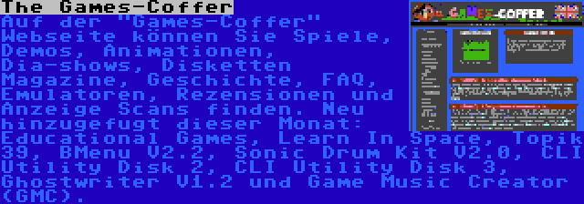 The Games-Coffer | Auf der Games-Coffer Webseite können Sie Spiele, Demos, Animationen, Dia-shows, Disketten Magazine, Geschichte, FAQ, Emulatoren, Rezensionen und Anzeige Scans finden. Neu hinzugefugt dieser Monat: Educational Games, Learn In Space, Topik 39, BMenu V2.2, Sonic Drum Kit V2.0, CLI Utility Disk 2, CLI Utility Disk 3, Ghostwriter V1.2 und Game Music Creator (GMC).