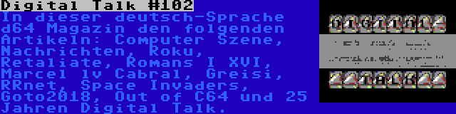 Digital Talk #102 | In dieser deutsch-Sprache d64 Magazin den folgenden Artikeln: Computer Szene, Nachrichten, Roku, Retaliate, Romans I XVI, Marcel lv Cabral, Greisi, RRnet, Space Invaders, Goto2018, Out of C64 und 25 Jahren Digital Talk.