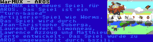 WarMUX - AROS | WarMUX ist neues Spiel für AROS. Das Spiel ist ein turn-based Artillerie-Spiel wie Worms. Das Spiel wird durch Jean-Christophe Duberga, Laurent Defert Simonneau, Lawrence Azzoug und Matthieu Ferte entwickelt. Das Spiel wurde zu AROS umgewandelt durch bszili.