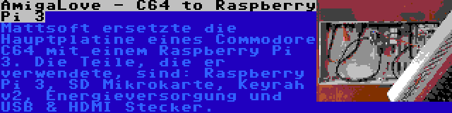 AmigaLove - C64 to Raspberry Pi 3 | Mattsoft ersetzte die Hauptplatine eines Commodore C64 mit einem Raspberry Pi 3. Die Teile, die er verwendete, sind: Raspberry Pi 3, SD Mikrokarte, Keyrah v2, Energieversorgung und USB & HDMI Stecker.