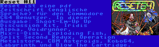 Reset #11 | Reset ist eine pdf Zeitschrift (englische Sprache) für den Commodore C64 Benutzer. In dieser Ausgabe: Shoot-Em-Up Up Discussion Kit, Iridis Alpha, Voidrunner, Mix-i-Disk, Exploding Fish, Split Second Redux, Operation Metalstorm, CBM Asteroids, Kobo64, Labyrinth und Blow The Cartridge.