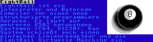 EightBall | EightBall ist ein Interpreter und Bytecode Compiler für einen neue strukturierte programmiere Sprache. Es läuft auf mehreren 6502 beruhenden Systemen (C64, VIC20). Das System schließt auch einen einfachen Linienredakteur und die EightBall Virtuelle Maschine ein.