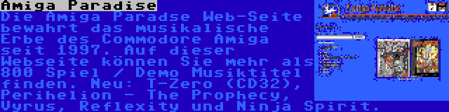 Amiga Paradise | Die Amiga Paradse Web-Seite bewahrt das musikalische Erbe des Commodore Amiga seit 1997. Auf dieser Webseite können Sie mehr als 800 Spiel / Demo Musiktitel finden. Neu: T-Zero (CD32), Perihelion - The Prophecy, Vyrus, Reflexity und Ninja Spirit.