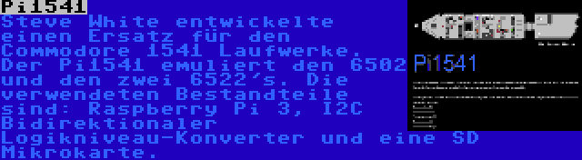 Pi1541 | Steve White entwickelte einen Ersatz für den Commodore 1541 Laufwerke. Der Pi1541 emuliert den 6502 und den zwei 6522's. Die verwendeten Bestandteile sind: Raspberry Pi 3, I2C Bidirektionaler Logikniveau-Konverter und eine SD Mikrokarte.