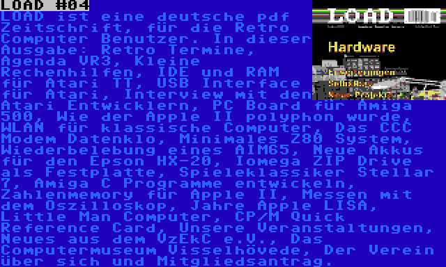 LOAD #04 | LOAD ist eine deutsche pdf Zeitschrift, für die Retro Computer Benutzer. In dieser Ausgabe: Retro Termine, Agenda VR3, Kleine Rechenhilfen, IDE und RAM für Atari TT, USB Interface für Atari, Interview mit den Atari Entwicklern, PC Board für Amiga 500, Wie der Apple II polyphon wurde, WLAN für klassische Computer, Das CCC Modem Datenklo, Minimales Z80 System, Wiederbelebung eines AIM65, Neue Akkus für den Epson HX-20, Iomega ZIP Drive als Festplatte, Spieleklassiker Stellar 7, Amiga C Programme entwickeln, Zahlenmemory für Apple II, Messen mit dem Oszilloskop, Jahre Apple LISA, Little Man Computer, CP/M Quick Reference Card, Unsere Veranstaltungen, Neues aus dem VzEkC e.V., Das Computermuseum Visselhövede, Der Verein über sich und Mitgliedsantrag.