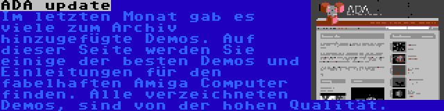 ADA update | Im letzten Monat gab es viele zum Archiv hinzugefügte Demos. Auf dieser Seite werden Sie einige der besten Demos und Einleitungen für den fabelhaften Amiga Computer finden. Alle verzeichneten Demos, sind von der hohen Qualität.