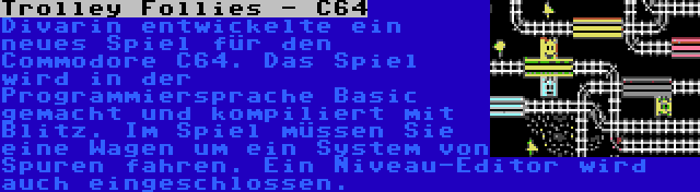 Trolley Follies - C64 | Divarin entwickelte ein neues Spiel für den Commodore C64. Das Spiel wird in der Programmiersprache Basic gemacht und kompiliert mit Blitz. Im Spiel müssen Sie eine Wagen um ein System von Spuren fahren. Ein Niveau-Editor wird auch eingeschlossen.