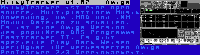 MilkyTracker v1.02 - Amiga | MilkyTracker ist eine open source, Multiplattform Musik Anwendung, um .MOD und .XM Modul-Dateien zu schaffen. Es ist eine Amiga Version des populären DOS-Programms Fasttracker II. Es gibt spezielle Play-Back Weisen verfügbar für verbesserten Amiga ProTracker 2/3 Vereinbarkeit.