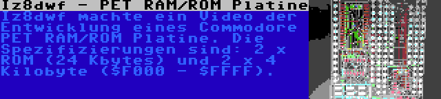 Iz8dwf - PET RAM/ROM Platine | Iz8dwf machte ein Video der Entwicklung eines Commodore PET RAM/ROM Platine. Die Spezifizierungen sind: 2 x ROM (24 Kbytes) und 2 x 4 Kilobyte ($F000 - $FFFF).