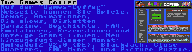 The Games-Coffer | Auf der Games-Coffer Webseite können Sie Spiele, Demos, Animationen, Dia-shows, Disketten Magazine, Geschichte, FAQ, Emulatoren, Rezensionen und Anzeige Scans finden. Neu hinzugefugt dieser Monat: AmigaQuiZ V2.0 (DE), BlackJack, Close Quarters, EMC Mine 1 und Picture Puzzle.