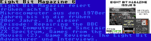 Eight Bit Magazine 6 | Eight Bit Magazin feiert frühen acht Bit Mikrocomputer aus den 1970er Jahren bis in die frühen 90er Jahre. In dieser Episode: Repairing the BBC Micro Computer. The Sinclair ZX Spectrum, Games from the Movies (2), Game Reviews, The Eight Bit Adventurer und Interviews.