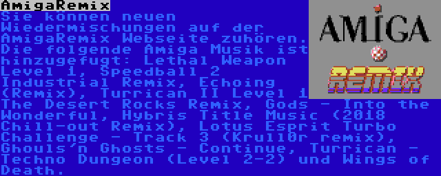 AmigaRemix | Sie können neuen Wiedermischungen auf der AmigaRemix Webseite zuhören. Die folgende Amiga Musik ist hinzugefugt: Lethal Weapon Level 1, Speedball 2 Industrial Remix, Echoing (Remix), Turrican II Level 1 The Desert Rocks Remix, Gods - Into the Wonderful, Hybris Title Music (2018 Chill-out Remix), Lotus Esprit Turbo Challenge - Track 3 (Krull0r remix), Ghouls'n Ghosts - Continue, Turrican - Techno Dungeon (Level 2-2) und Wings of Death.