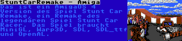 StuntCarRemake - Amiga | Das ist ein AmigaOS 4 Version des Spiel Stunt Car Remake, ein Remake des legendären Spiel Stunt Car Racer. Das Spiel braucht MiniGL, Warp3D, SDL, SDL_ttf und OpenAL.