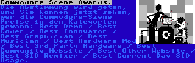 Commodore Scene Awards. | Die Abstimmung wird getan, und Sie können jetzt sehen, wer die Commodore-Szene Preise in den Kategorien gewann: Best Demo / Best Coder / Best Innovator / Best Graphician / Best Musician / Best Hardware Mod / Best 3rd Party Hardware / Best Community Website / Best Other Website / Best SID Remixer / Best Current Day SID Usage.