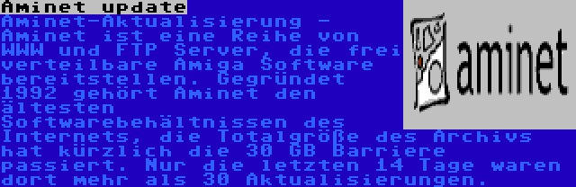 Aminet update | Aminet-Aktualisierung - Aminet ist eine Reihe von WWW und FTP Server, die frei verteilbare Amiga Software bereitstellen. Gegründet 1992 gehört Aminet den ältesten Softwarebehältnissen des Internets, die Totalgröße des Archivs hat kürzlich die 30 GB Barriere passiert. Nur die letzten 14 Tage waren dort mehr als 30 Aktualisierungen.